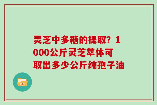灵芝中多糖的提取？1000公斤灵芝萃体可取出多少公斤纯孢子油