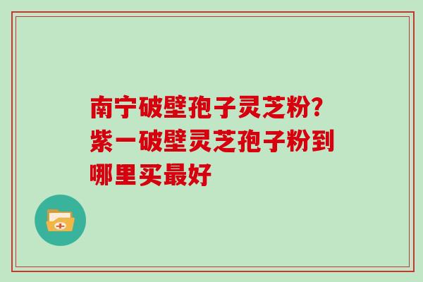 南宁破壁孢子灵芝粉？紫一破壁灵芝孢子粉到哪里买最好