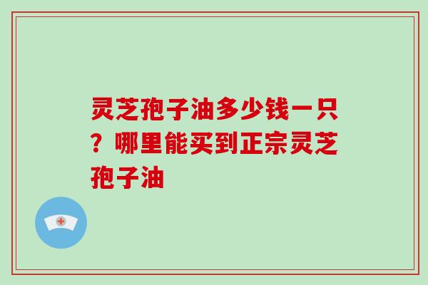 灵芝孢子油多少钱一只？哪里能买到正宗灵芝孢子油
