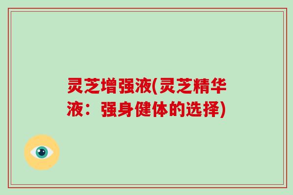灵芝增强液(灵芝精华液：强身健体的选择)