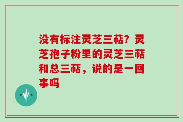 没有标注灵芝三萜？灵芝孢子粉里的灵芝三萜和总三萜，说的是一回事吗
