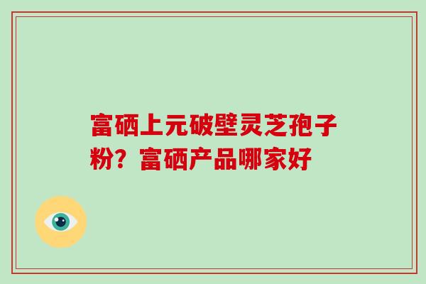富硒上元破壁灵芝孢子粉？富硒产品哪家好
