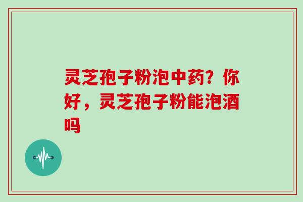 灵芝孢子粉泡中药？你好，灵芝孢子粉能泡酒吗