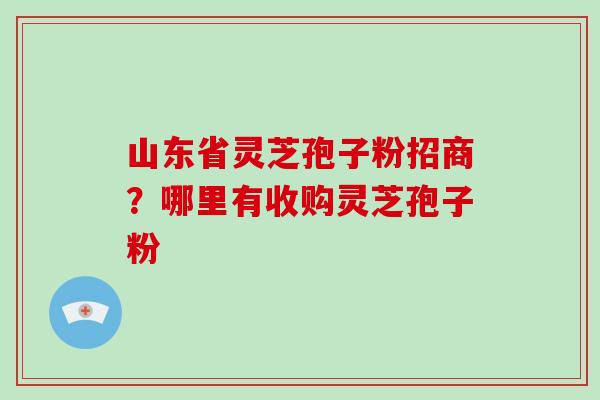 山东省灵芝孢子粉招商？哪里有收购灵芝孢子粉