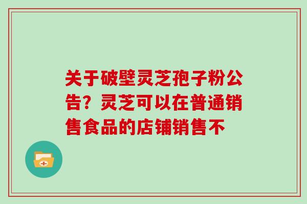 关于破壁灵芝孢子粉公告？灵芝可以在普通销售食品的店铺销售不