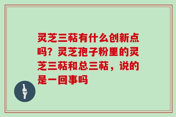 灵芝三萜有什么创新点吗？灵芝孢子粉里的灵芝三萜和总三萜，说的是一回事吗
