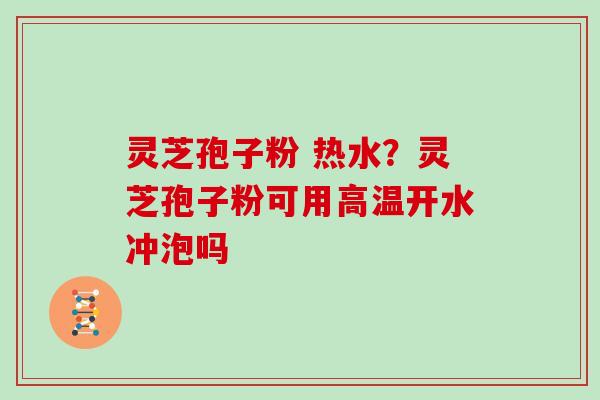 灵芝孢子粉 热水？灵芝孢子粉可用高温开水冲泡吗
