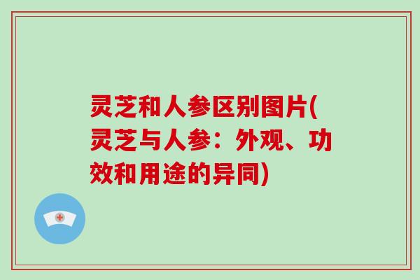灵芝和人参区别图片(灵芝与人参：外观、功效和用途的异同)