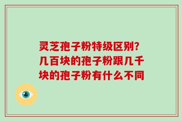 灵芝孢子粉特级区别？几百块的孢子粉跟几千块的孢子粉有什么不同