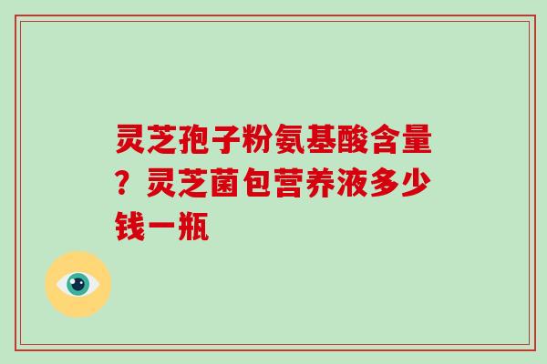 灵芝孢子粉氨基酸含量?灵芝菌包营养液多少钱一瓶-第1张图片-灵芝大师 灵芝孢子粉氨基酸含量?灵芝菌包营养液多少钱一瓶-第1张图片-灵芝大师