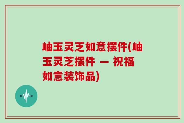 岫玉灵芝如意摆件(岫玉灵芝摆件 — 祝福如意装饰品)