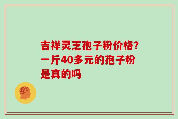 吉祥灵芝孢子粉价格？一斤40多元的孢子粉是真的吗
