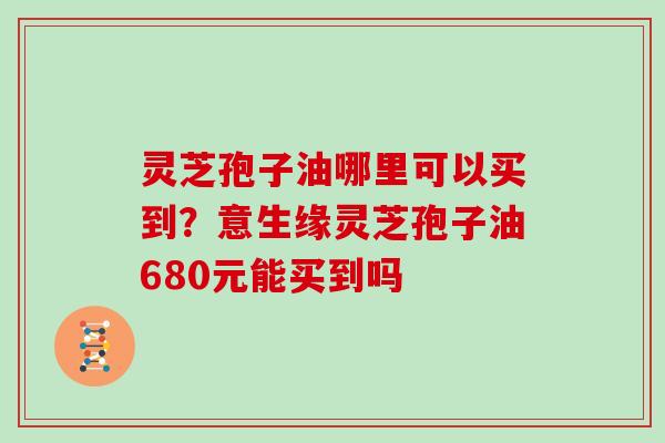 灵芝孢子油哪里可以买到？意生缘灵芝孢子油680元能买到吗