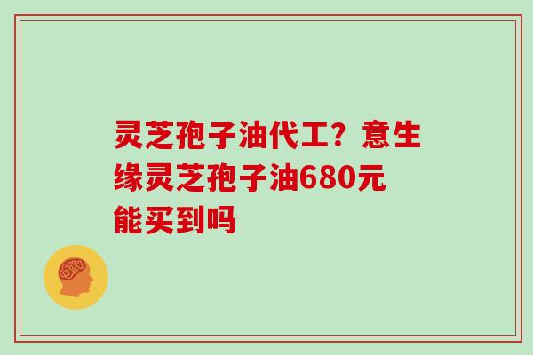 灵芝孢子油代工？意生缘灵芝孢子油680元能买到吗