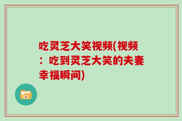 吃灵芝大笑视频(视频：吃到灵芝大笑的夫妻幸福瞬间)