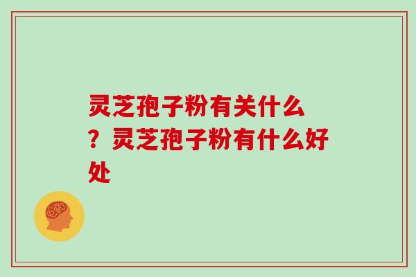 灵芝孢子粉有关什么 ？灵芝孢子粉有什么好处