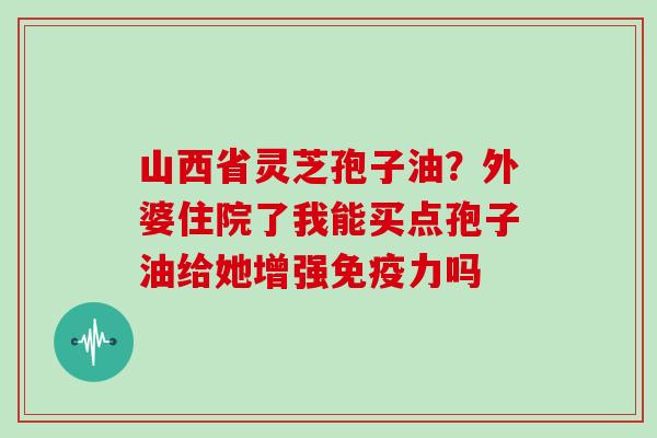 山西省灵芝孢子油?外婆住院了我能买点孢子油给她增强免疫力吗-第1张图片-灵芝大师 山西省灵芝孢子油?外婆住院了我能买点孢子油给她增强免疫力吗-第1张图片-灵芝大师