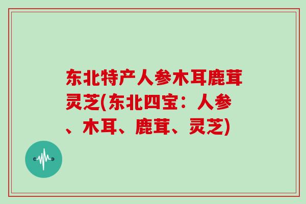 东北特产人参木耳鹿茸灵芝(东北四宝：人参、木耳、鹿茸、灵芝)