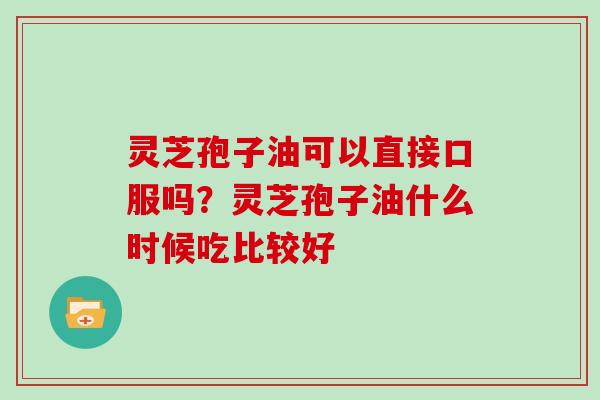 灵芝孢子油可以直接口服吗？灵芝孢子油什么时候吃比较好