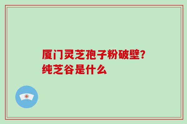 厦门灵芝孢子粉破壁？纯芝谷是什么