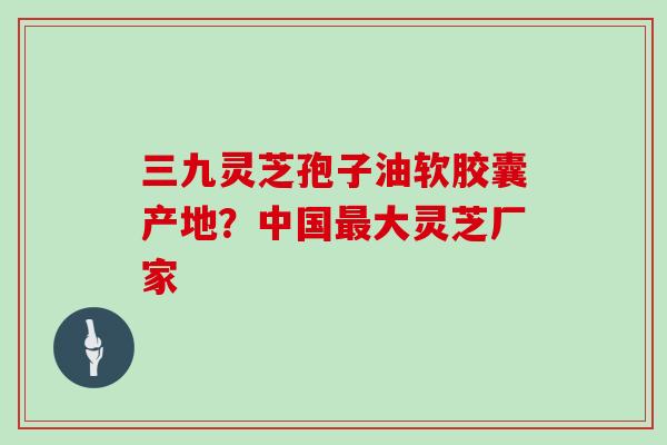 三九灵芝孢子油软胶囊产地？中国最大灵芝厂家