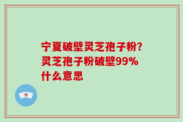 宁夏破壁灵芝孢子粉？灵芝孢子粉破壁99%什么意思