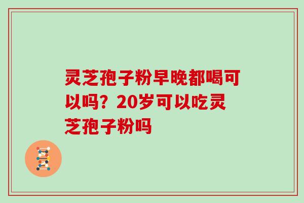 灵芝孢子粉早晚都喝可以吗？20岁可以吃灵芝孢子粉吗