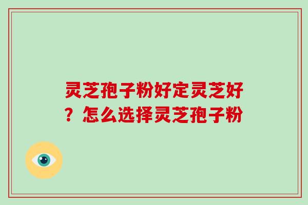 灵芝孢子粉好定灵芝好？怎么选择灵芝孢子粉
