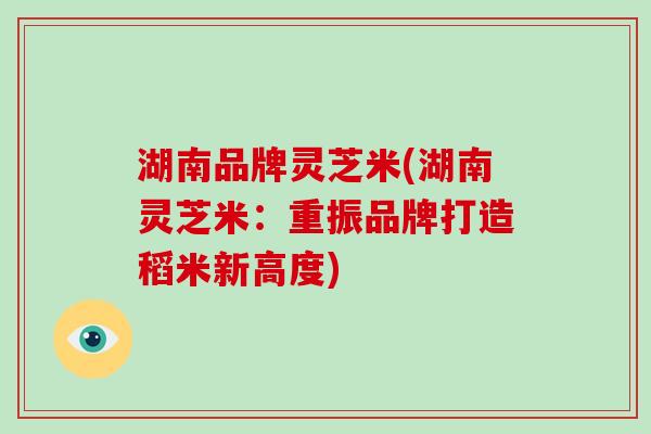 湖南品牌灵芝米(湖南灵芝米：重振品牌打造稻米新高度)