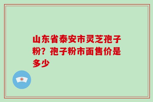 山东省泰安市灵芝孢子粉？孢子粉市面售价是多少