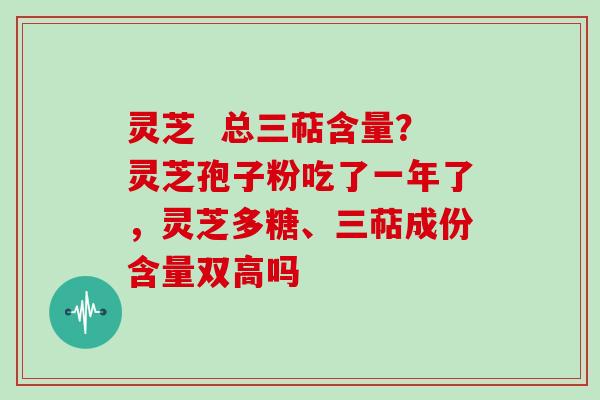 灵芝  总三萜含量？灵芝孢子粉吃了一年了，灵芝多糖、三萜成份含量双高吗