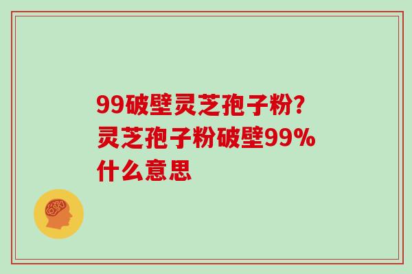 99破壁灵芝孢子粉？灵芝孢子粉破壁99%什么意思
