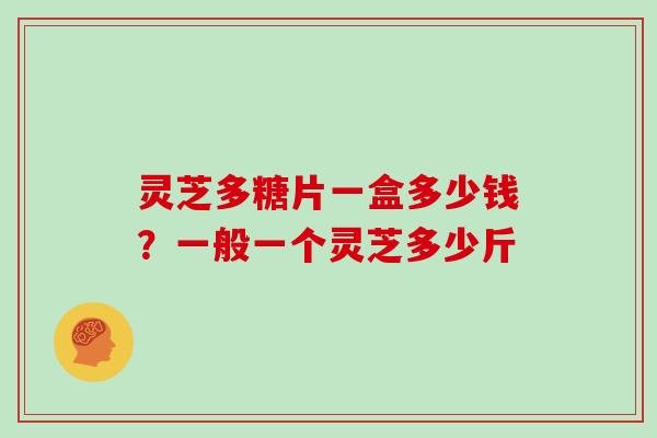 灵芝多糖片一盒多少钱？一般一个灵芝多少斤