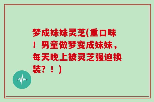 梦成妹妹灵芝(重口味！男童做梦变成妹妹，每天晚上被灵芝强迫换装？！)