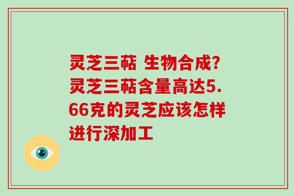 灵芝三萜 生物合成？灵芝三萜含量高达5.66克的灵芝应该怎样进行深加工