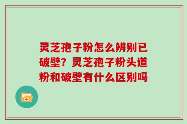 灵芝孢子粉怎么辨别已破壁？灵芝孢子粉头道粉和破壁有什么区别吗