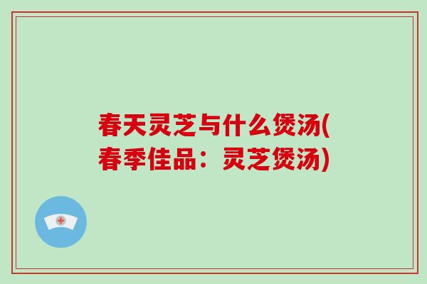 春天灵芝与什么煲汤(春季佳品：灵芝煲汤)
