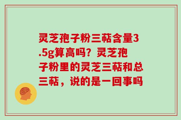灵芝孢子粉三萜含量3.5g算高吗？灵芝孢子粉里的灵芝三萜和总三萜，说的是一回事吗