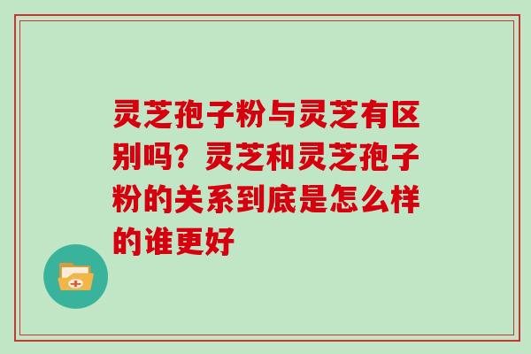 灵芝孢子粉与灵芝有区别吗？灵芝和灵芝孢子粉的关系到底是怎么样的谁更好