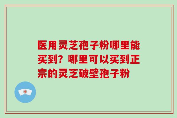 医用灵芝孢子粉哪里能买到？哪里可以买到正宗的灵芝破壁孢子粉