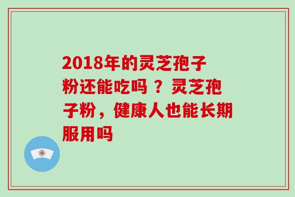 2018年的灵芝孢子粉还能吃吗 ？灵芝孢子粉，健康人也能长期服用吗
