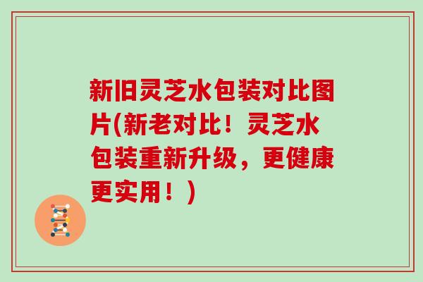 新旧灵芝水包装对比图片(新老对比！灵芝水包装重新升级，更健康更实用！)