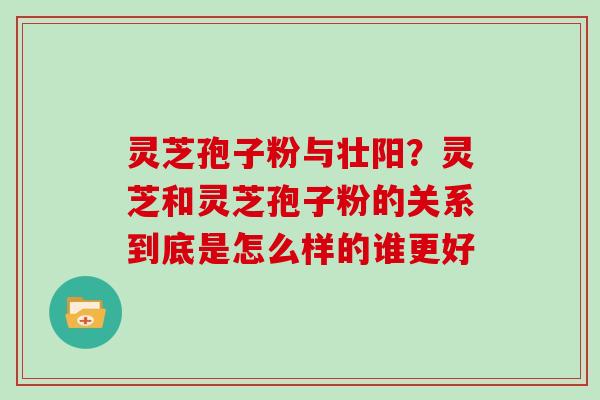 灵芝孢子粉与壮阳？灵芝和灵芝孢子粉的关系到底是怎么样的谁更好