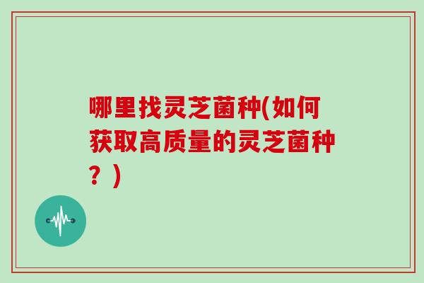 哪里找灵芝菌种(如何获取高质量的灵芝菌种？)