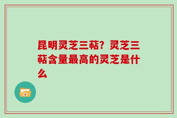 昆明灵芝三萜？灵芝三萜含量最高的灵芝是什么