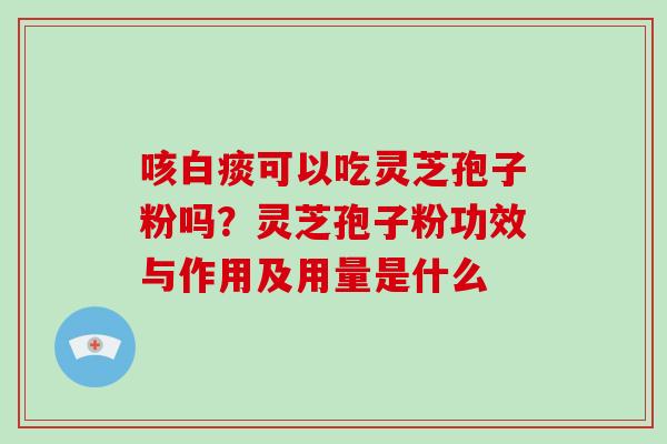 咳白痰可以吃灵芝孢子粉吗？灵芝孢子粉功效与作用及用量是什么