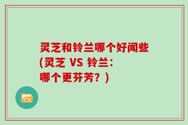 灵芝和铃兰哪个好闻些(灵芝 VS 铃兰：哪个更芬芳？)