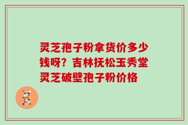 灵芝孢子粉拿货价多少钱呀？吉林抚松玉秀堂灵芝破壁孢子粉价格