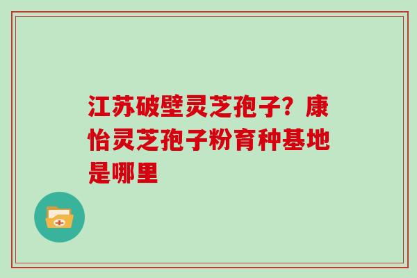 江苏破壁灵芝孢子？康怡灵芝孢子粉育种基地是哪里