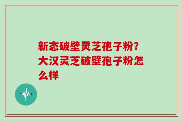 新态破壁灵芝孢子粉？大汉灵芝破壁孢子粉怎么样